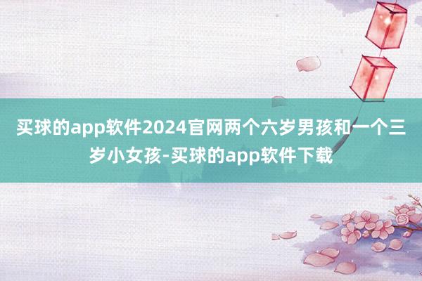 买球的app软件2024官网两个六岁男孩和一个三岁小女孩-买球的app软件下载