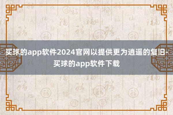 买球的app软件2024官网以提供更为逍遥的复旧-买球的app软件下载