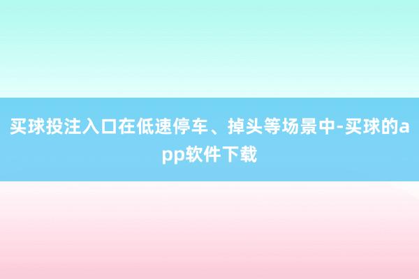 买球投注入口在低速停车、掉头等场景中-买球的app软件下载