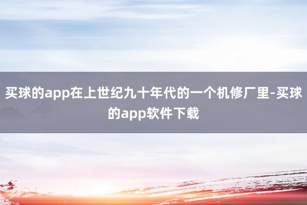 买球的app在上世纪九十年代的一个机修厂里-买球的app软件下载
