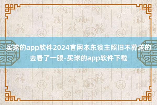 买球的app软件2024官网本东谈主照旧不葬送的去看了一眼-买球的app软件下载