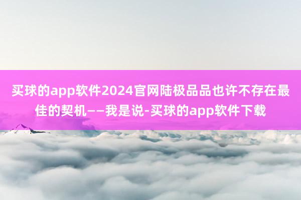 买球的app软件2024官网陆极品品也许不存在最佳的契机——我是说-买球的app软件下载