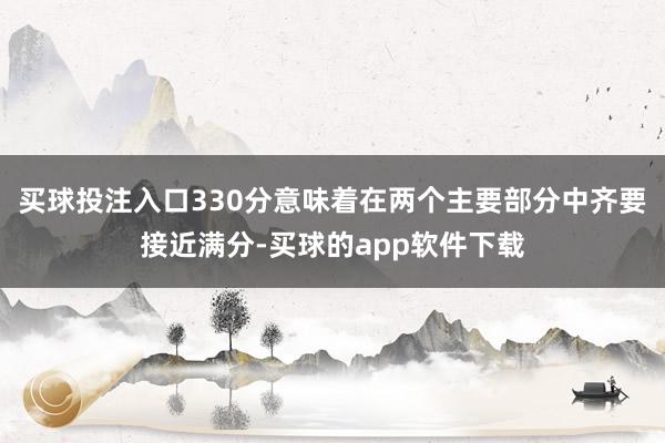 买球投注入口330分意味着在两个主要部分中齐要接近满分-买球的app软件下载