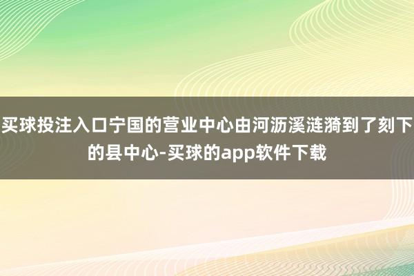 买球投注入口宁国的营业中心由河沥溪涟漪到了刻下的县中心-买球的app软件下载