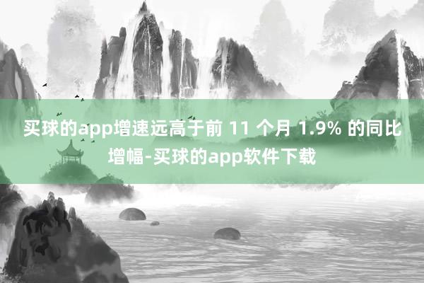 买球的app增速远高于前 11 个月 1.9% 的同比增幅-买球的app软件下载