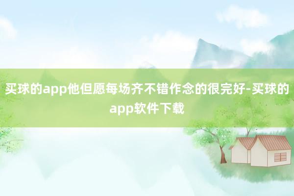 买球的app他但愿每场齐不错作念的很完好-买球的app软件下载
