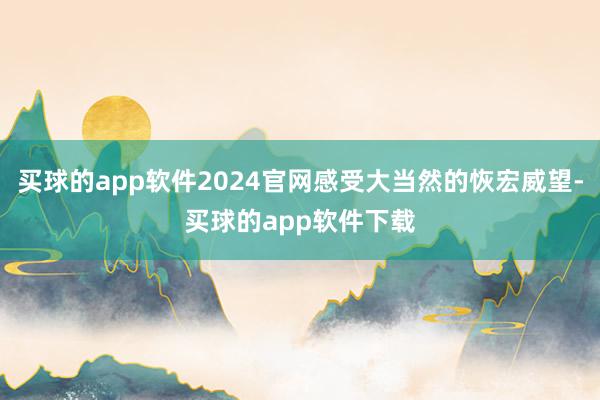 买球的app软件2024官网感受大当然的恢宏威望-买球的app软件下载