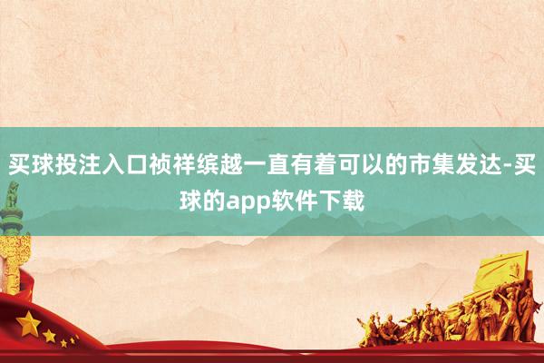 买球投注入口祯祥缤越一直有着可以的市集发达-买球的app软件下载
