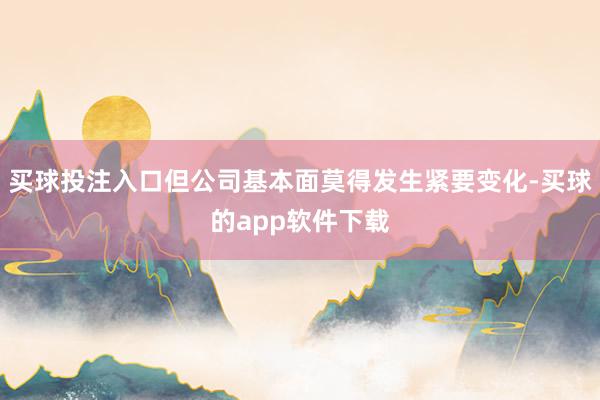 买球投注入口但公司基本面莫得发生紧要变化-买球的app软件下载