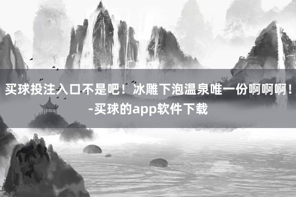 买球投注入口不是吧!冰雕下泡温泉唯一份啊啊啊!-买球的app软件下载
