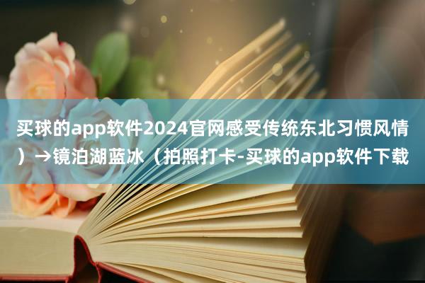 买球的app软件2024官网感受传统东北习惯风情）→镜泊湖蓝冰（拍照打卡-买球的app软件下载