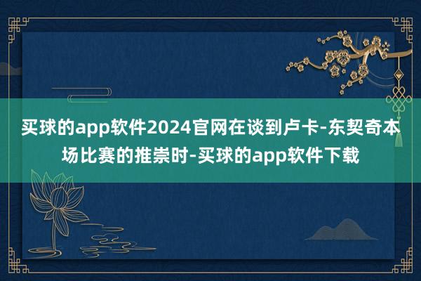买球的app软件2024官网在谈到卢卡-东契奇本场比赛的推崇时-买球的app软件下载