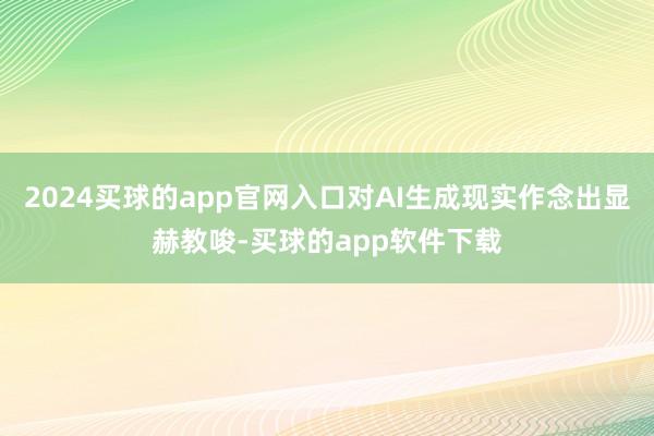 2024买球的app官网入口对AI生成现实作念出显赫教唆-买球的app软件下载