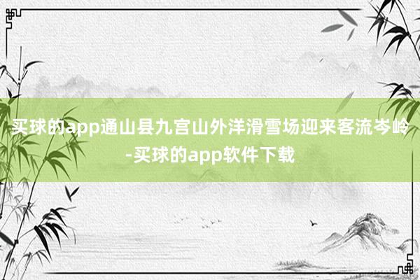 买球的app通山县九宫山外洋滑雪场迎来客流岑岭-买球的app软件下载