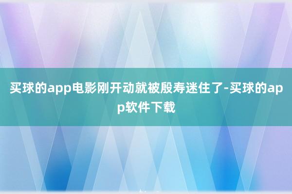 买球的app电影刚开动就被殷寿迷住了-买球的app软件下载