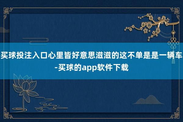 买球投注入口心里皆好意思滋滋的这不单是是一辆车-买球的app软件下载