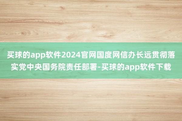 买球的app软件2024官网国度网信办长远贯彻落实党中央国务院责任部署-买球的app软件下载