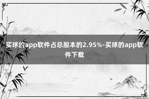 买球的app软件占总股本的2.95%-买球的app软件下载