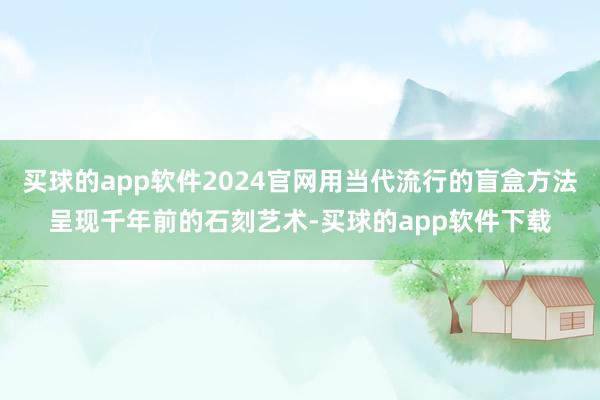 买球的app软件2024官网用当代流行的盲盒方法呈现千年前的石刻艺术-买球的app软件下载