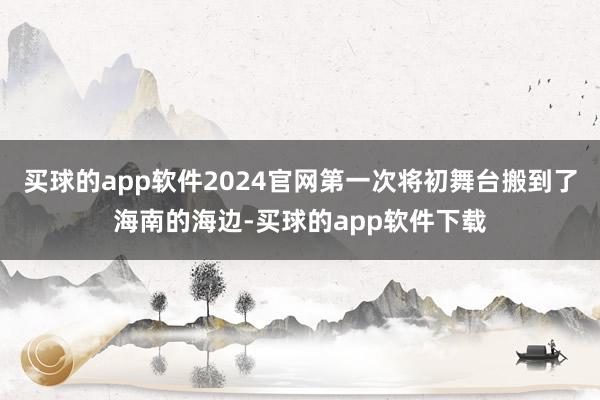 买球的app软件2024官网第一次将初舞台搬到了海南的海边-买球的app软件下载
