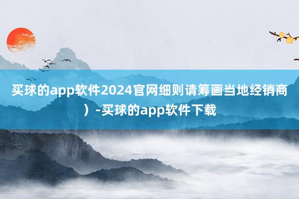 买球的app软件2024官网细则请筹画当地经销商）-买球的app软件下载