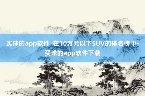买球的app软件  在10万元以下SUV的排名榜中-买球的app软件下载