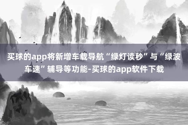 买球的app将新增车载导航“绿灯读秒”与“绿波车速”辅导等功能-买球的app软件下载