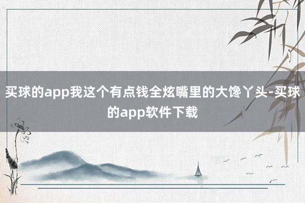 买球的app我这个有点钱全炫嘴里的大馋丫头-买球的app软件下载