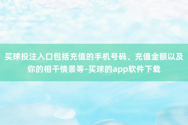 买球投注入口包括充值的手机号码、充值金额以及你的相干情景等-买球的app软件下载