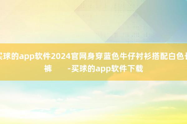 买球的app软件2024官网身穿蓝色牛仔衬衫搭配白色长裤       -买球的app软件下载