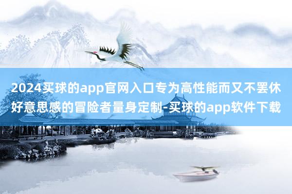 2024买球的app官网入口专为高性能而又不罢休好意思感的冒险者量身定制-买球的app软件下载