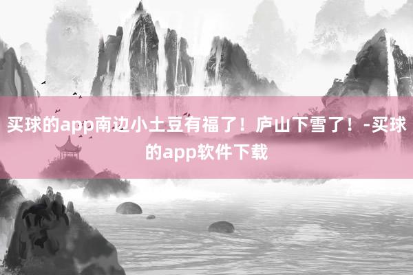 买球的app南边小土豆有福了！庐山下雪了！-买球的app软件下载