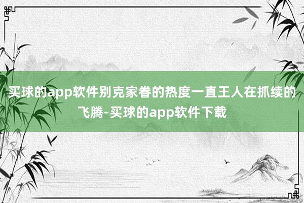买球的app软件别克家眷的热度一直王人在抓续的飞腾-买球的app软件下载