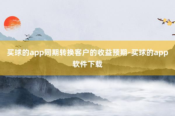 买球的app同期转换客户的收益预期-买球的app软件下载