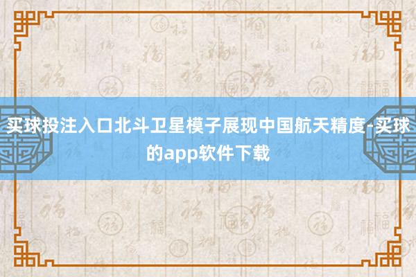 买球投注入口北斗卫星模子展现中国航天精度-买球的app软件下载