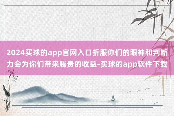 2024买球的app官网入口折服你们的眼神和判断力会为你们带来腾贵的收益-买球的app软件下载