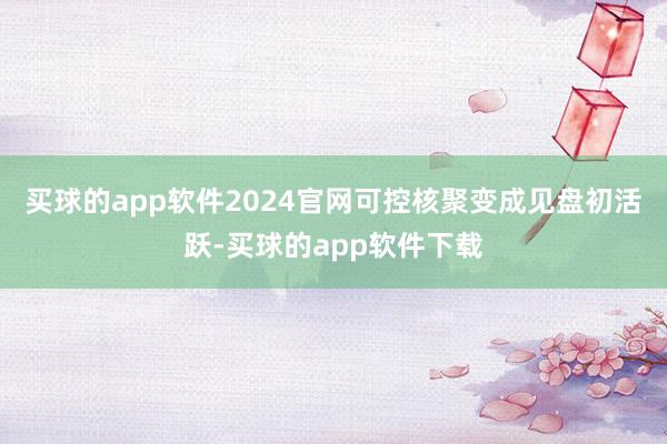 买球的app软件2024官网可控核聚变成见盘初活跃-买球的app软件下载