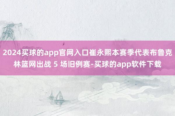 2024买球的app官网入口崔永熙本赛季代表布鲁克林篮网出战 5 场旧例赛-买球的app软件下载