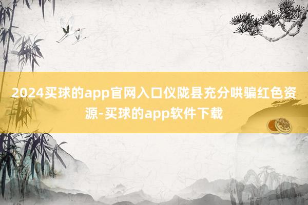 2024买球的app官网入口仪陇县充分哄骗红色资源-买球的app软件下载