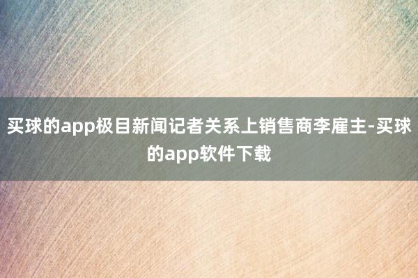 买球的app极目新闻记者关系上销售商李雇主-买球的app软件下载