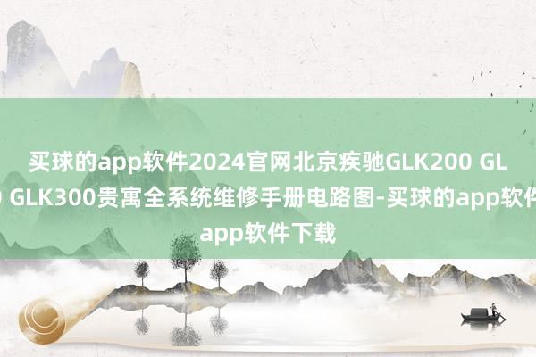 买球的app软件2024官网北京疾驰GLK200 GLK260 GLK300贵寓全系统维修手册电路图-买球的app软件下载