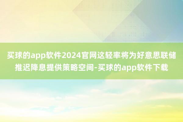 买球的app软件2024官网这轻率将为好意思联储推迟降息提供策略空间-买球的app软件下载