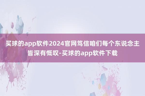 买球的app软件2024官网笃信咱们每个东说念主皆深有慨叹-买球的app软件下载