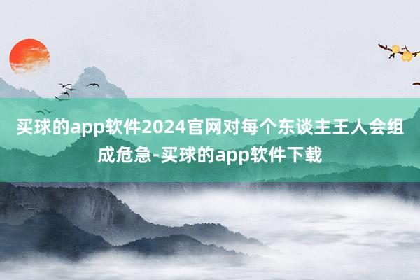买球的app软件2024官网对每个东谈主王人会组成危急-买球的app软件下载