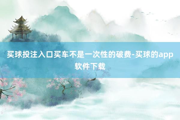 买球投注入口买车不是一次性的破费-买球的app软件下载