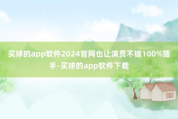 买球的app软件2024官网也让演员不错100%插手-买球的app软件下载