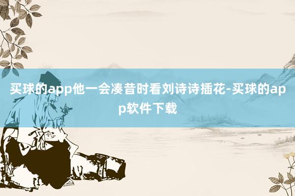 买球的app他一会凑昔时看刘诗诗插花-买球的app软件下载