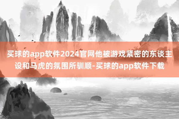 买球的app软件2024官网他被游戏紧密的东谈主设和马虎的氛围所驯顺-买球的app软件下载