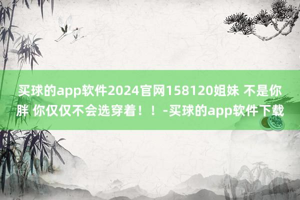 买球的app软件2024官网158120姐妹 不是你胖 你仅仅不会选穿着！！-买球的app软件下载