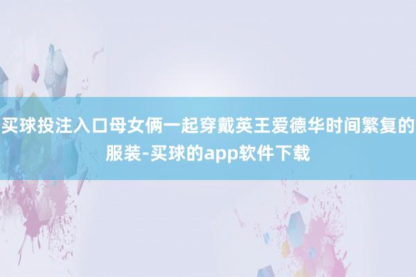 买球投注入口母女俩一起穿戴英王爱德华时间繁复的服装-买球的app软件下载